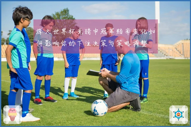 烽火世界杯竞猜中冠军赔率变化如何影响你的下注决策与策略调整