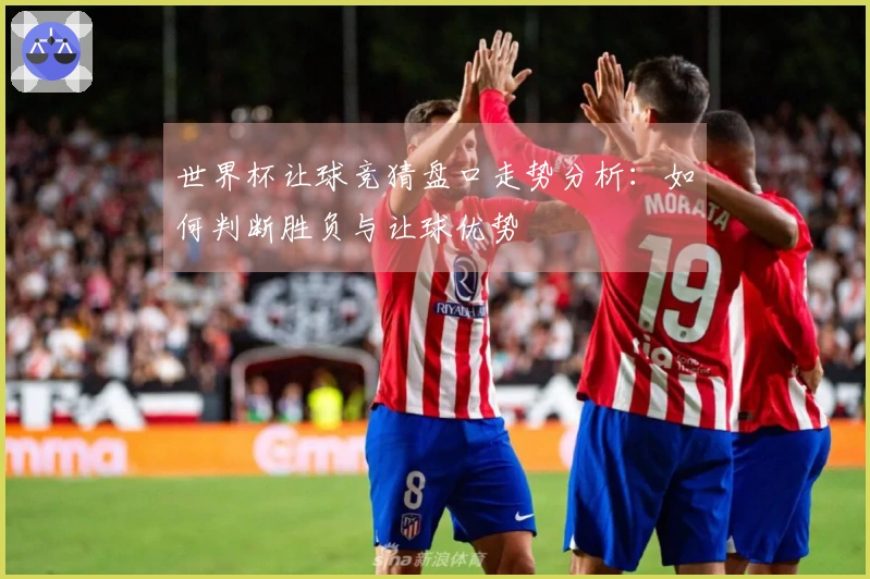 世界杯让球竞猜盘口走势分析：如何判断胜负与让球优势
